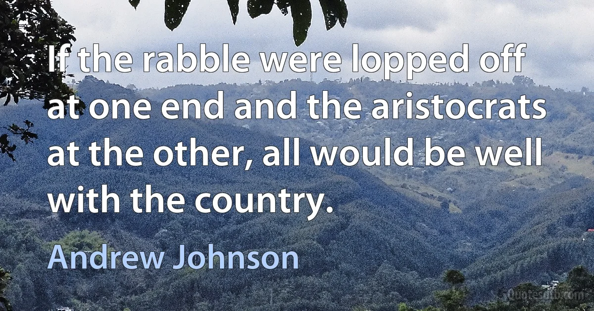 If the rabble were lopped off at one end and the aristocrats at the other, all would be well with the country. (Andrew Johnson)