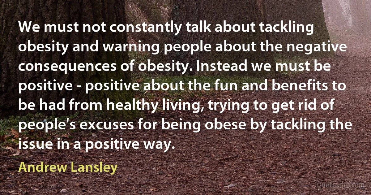 We must not constantly talk about tackling obesity and warning people about the negative consequences of obesity. Instead we must be positive - positive about the fun and benefits to be had from healthy living, trying to get rid of people's excuses for being obese by tackling the issue in a positive way. (Andrew Lansley)