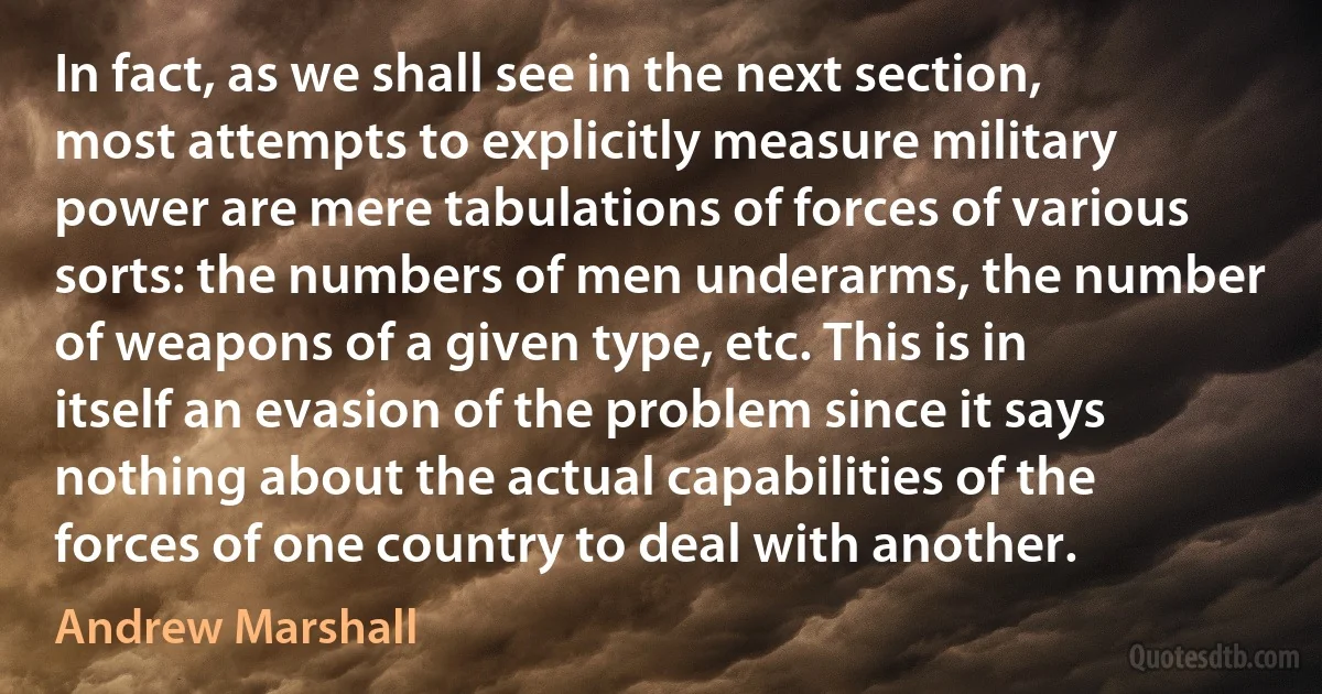 In fact, as we shall see in the next section, most attempts to explicitly measure military power are mere tabulations of forces of various sorts: the numbers of men underarms, the number of weapons of a given type, etc. This is in itself an evasion of the problem since it says nothing about the actual capabilities of the forces of one country to deal with another. (Andrew Marshall)