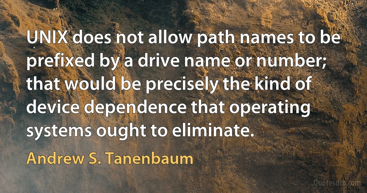 UNIX does not allow path names to be prefixed by a drive name or number; that would be precisely the kind of device dependence that operating systems ought to eliminate. (Andrew S. Tanenbaum)