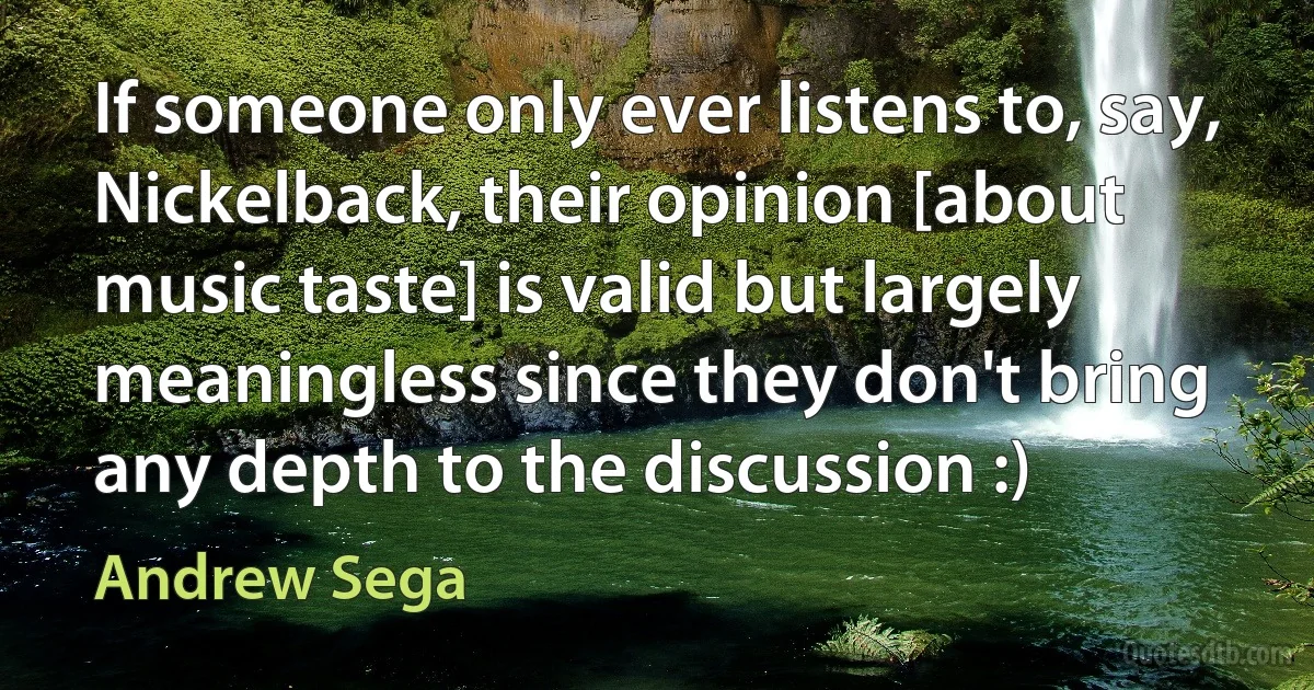 If someone only ever listens to, say, Nickelback, their opinion [about music taste] is valid but largely meaningless since they don't bring any depth to the discussion :) (Andrew Sega)