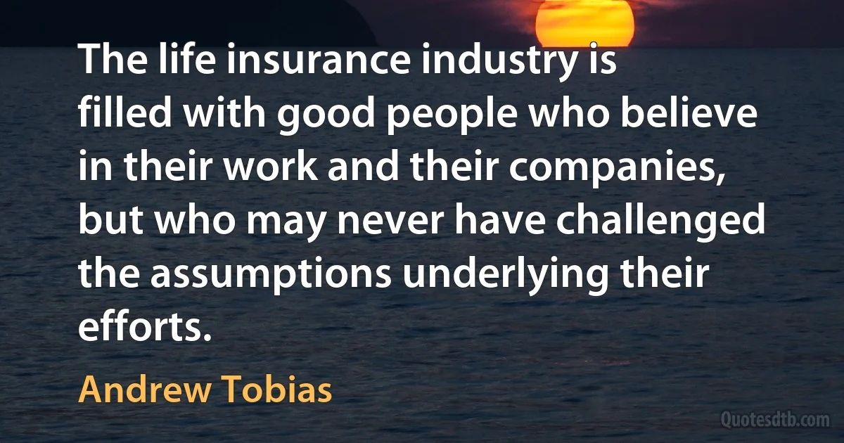 The life insurance industry is filled with good people who believe in their work and their companies, but who may never have challenged the assumptions underlying their efforts. (Andrew Tobias)