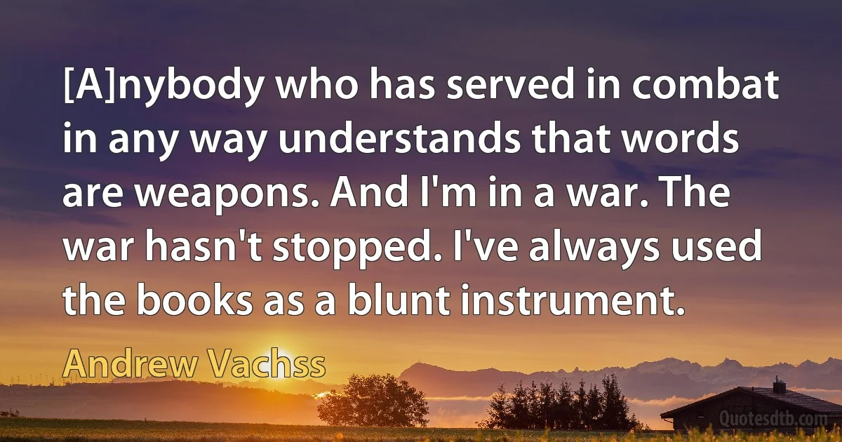 [A]nybody who has served in combat in any way understands that words are weapons. And I'm in a war. The war hasn't stopped. I've always used the books as a blunt instrument. (Andrew Vachss)