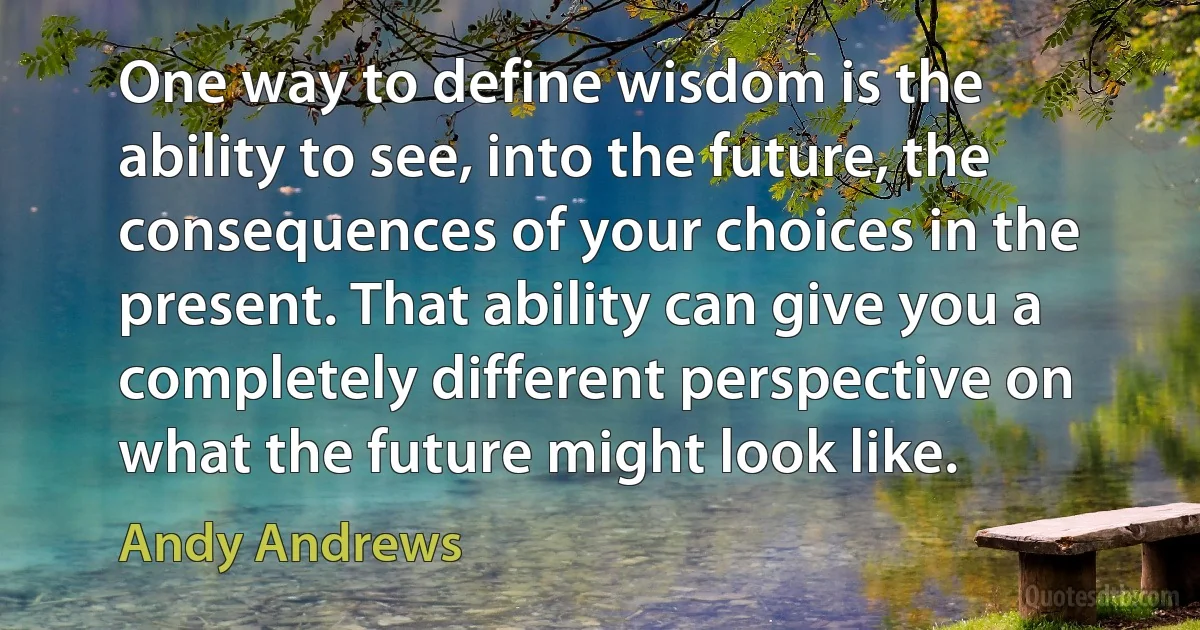 One way to define wisdom is the ability to see, into the future, the consequences of your choices in the present. That ability can give you a completely different perspective on what the future might look like. (Andy Andrews)