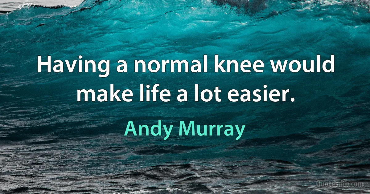 Having a normal knee would make life a lot easier. (Andy Murray)