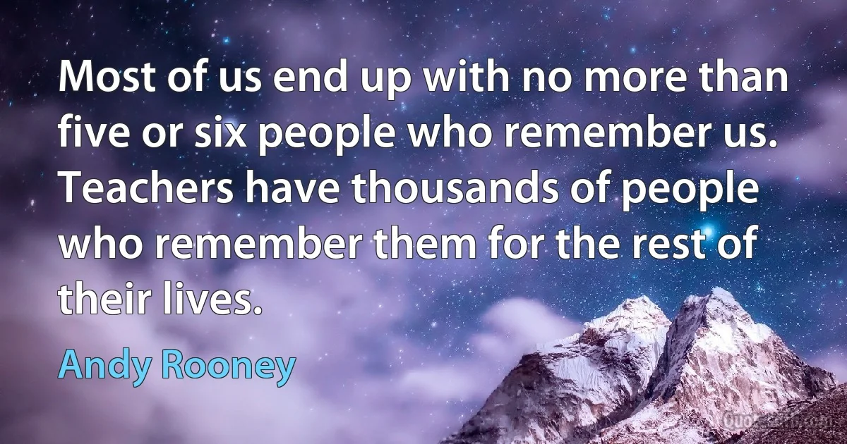 Most of us end up with no more than five or six people who remember us. Teachers have thousands of people who remember them for the rest of their lives. (Andy Rooney)