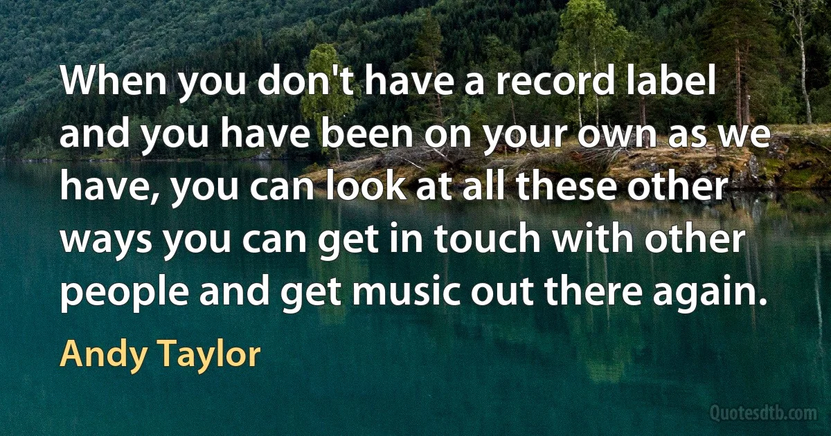 When you don't have a record label and you have been on your own as we have, you can look at all these other ways you can get in touch with other people and get music out there again. (Andy Taylor)