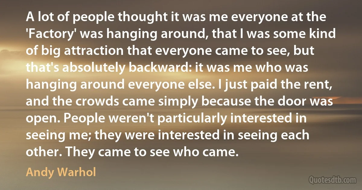 A lot of people thought it was me everyone at the 'Factory' was hanging around, that I was some kind of big attraction that everyone came to see, but that's absolutely backward: it was me who was hanging around everyone else. I just paid the rent, and the crowds came simply because the door was open. People weren't particularly interested in seeing me; they were interested in seeing each other. They came to see who came. (Andy Warhol)