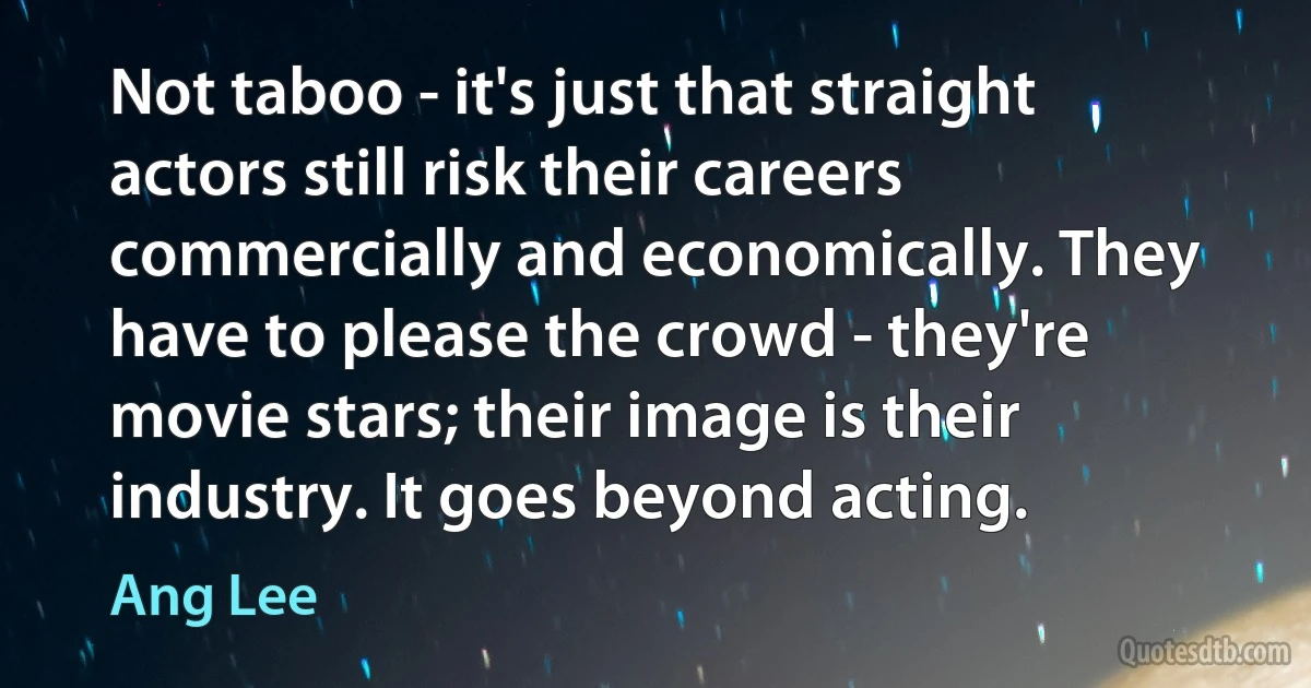 Not taboo - it's just that straight actors still risk their careers commercially and economically. They have to please the crowd - they're movie stars; their image is their industry. It goes beyond acting. (Ang Lee)