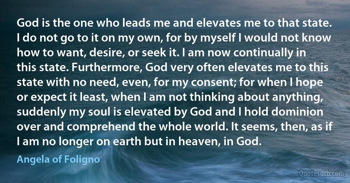 God is the one who leads me and elevates me to that state. I do not go to it on my own, for by myself I would not know how to want, desire, or seek it. I am now continually in this state. Furthermore, God very often elevates me to this state with no need, even, for my consent; for when I hope or expect it least, when I am not thinking about anything, suddenly my soul is elevated by God and I hold dominion over and comprehend the whole world. It seems, then, as if I am no longer on earth but in heaven, in God. (Angela of Foligno)