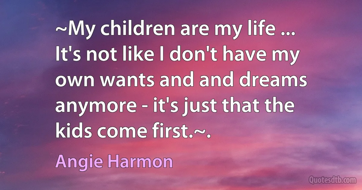 ~My children are my life ... It's not like I don't have my own wants and and dreams anymore - it's just that the kids come first.~. (Angie Harmon)