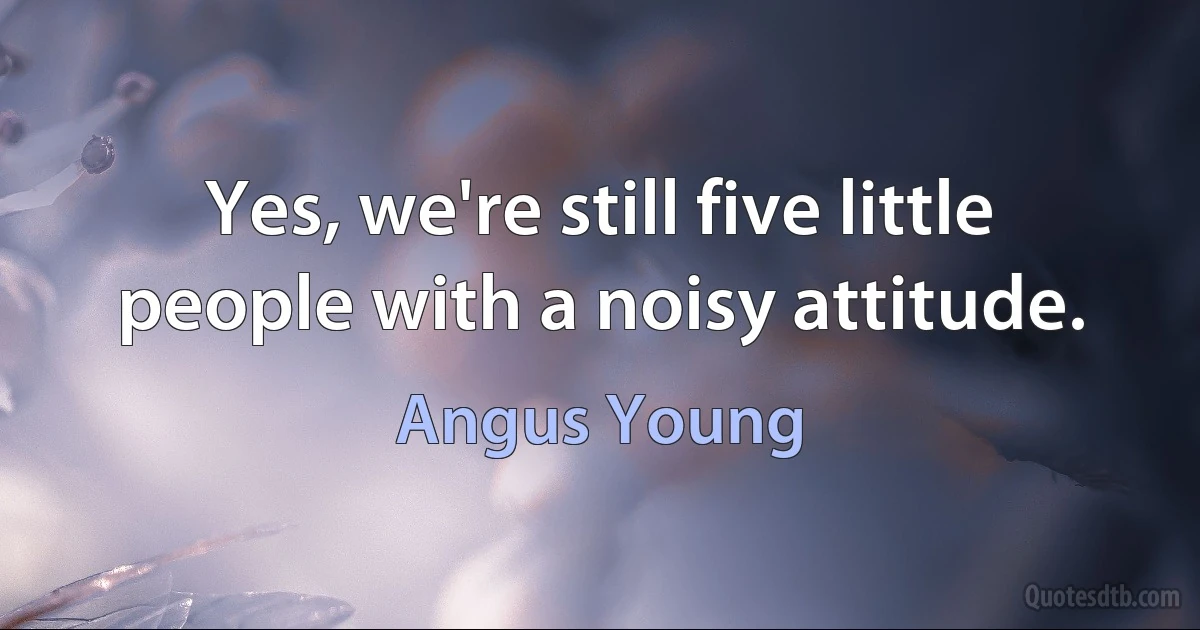 Yes, we're still five little people with a noisy attitude. (Angus Young)