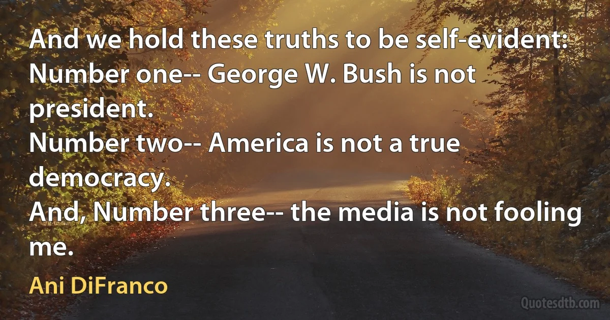 And we hold these truths to be self-evident:
Number one-- George W. Bush is not president.
Number two-- America is not a true democracy.
And, Number three-- the media is not fooling me. (Ani DiFranco)