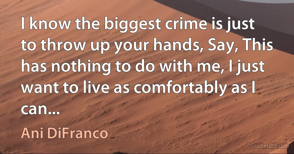 I know the biggest crime is just to throw up your hands, Say, This has nothing to do with me, I just want to live as comfortably as I can... (Ani DiFranco)