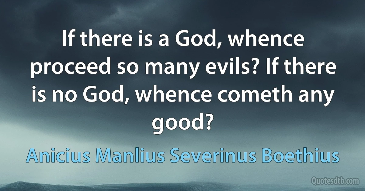 If there is a God, whence proceed so many evils? If there is no God, whence cometh any good? (Anicius Manlius Severinus Boethius)