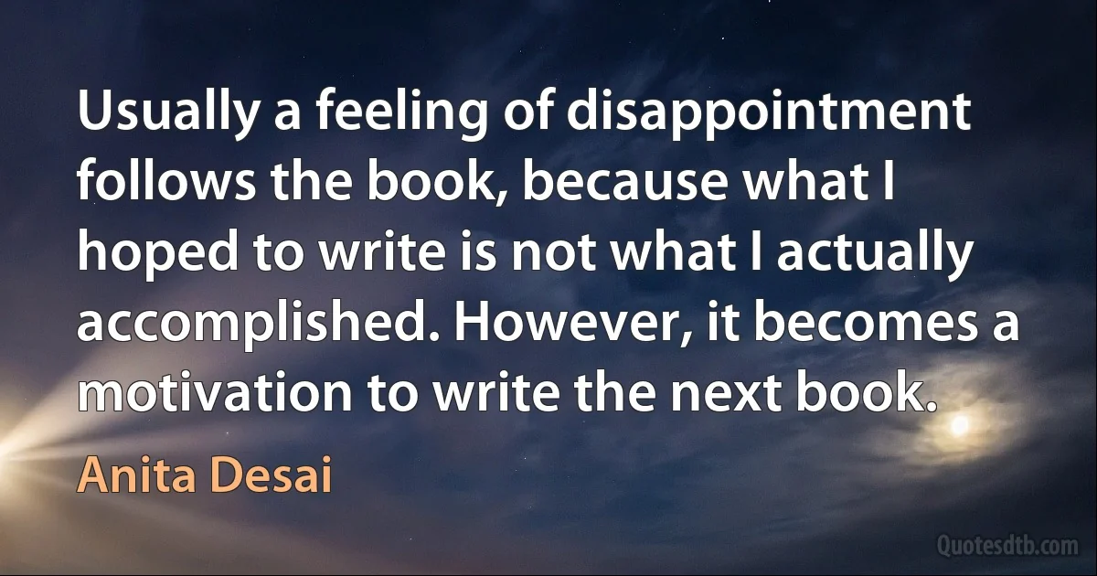 Usually a feeling of disappointment follows the book, because what I hoped to write is not what I actually accomplished. However, it becomes a motivation to write the next book. (Anita Desai)