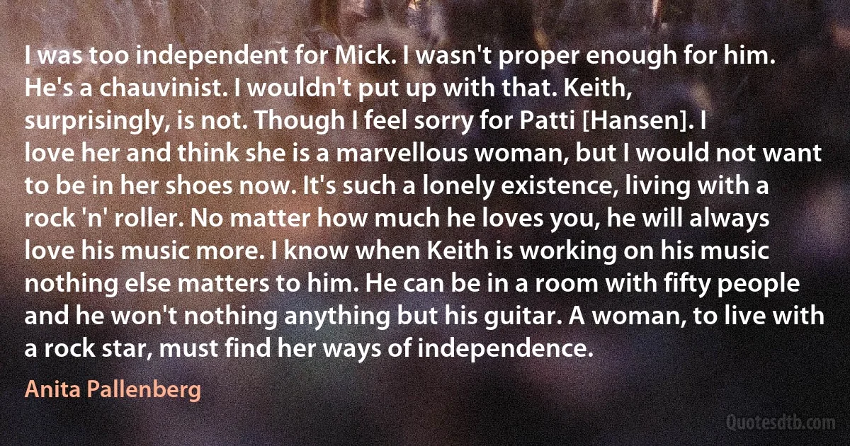 I was too independent for Mick. I wasn't proper enough for him. He's a chauvinist. I wouldn't put up with that. Keith, surprisingly, is not. Though I feel sorry for Patti [Hansen]. I love her and think she is a marvellous woman, but I would not want to be in her shoes now. It's such a lonely existence, living with a rock 'n' roller. No matter how much he loves you, he will always love his music more. I know when Keith is working on his music nothing else matters to him. He can be in a room with fifty people and he won't nothing anything but his guitar. A woman, to live with a rock star, must find her ways of independence. (Anita Pallenberg)