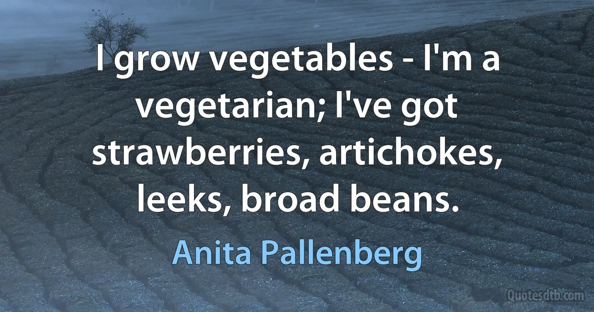 I grow vegetables - I'm a vegetarian; I've got strawberries, artichokes, leeks, broad beans. (Anita Pallenberg)