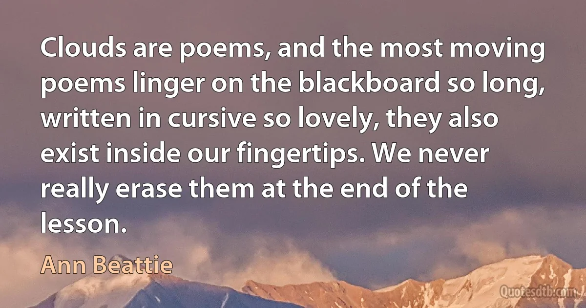 Clouds are poems, and the most moving poems linger on the blackboard so long, written in cursive so lovely, they also exist inside our fingertips. We never really erase them at the end of the lesson. (Ann Beattie)