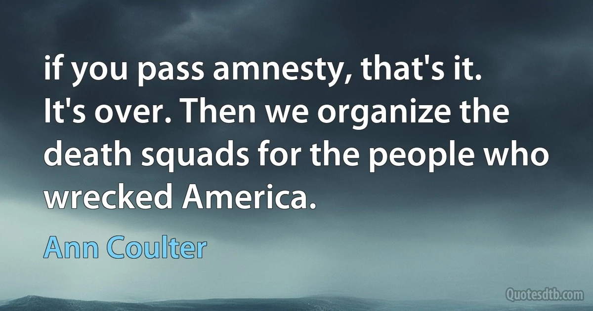 if you pass amnesty, that's it. It's over. Then we organize the death squads for the people who wrecked America. (Ann Coulter)