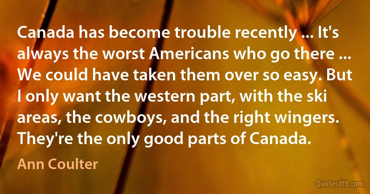 Canada has become trouble recently ... It's always the worst Americans who go there ... We could have taken them over so easy. But I only want the western part, with the ski areas, the cowboys, and the right wingers. They're the only good parts of Canada. (Ann Coulter)