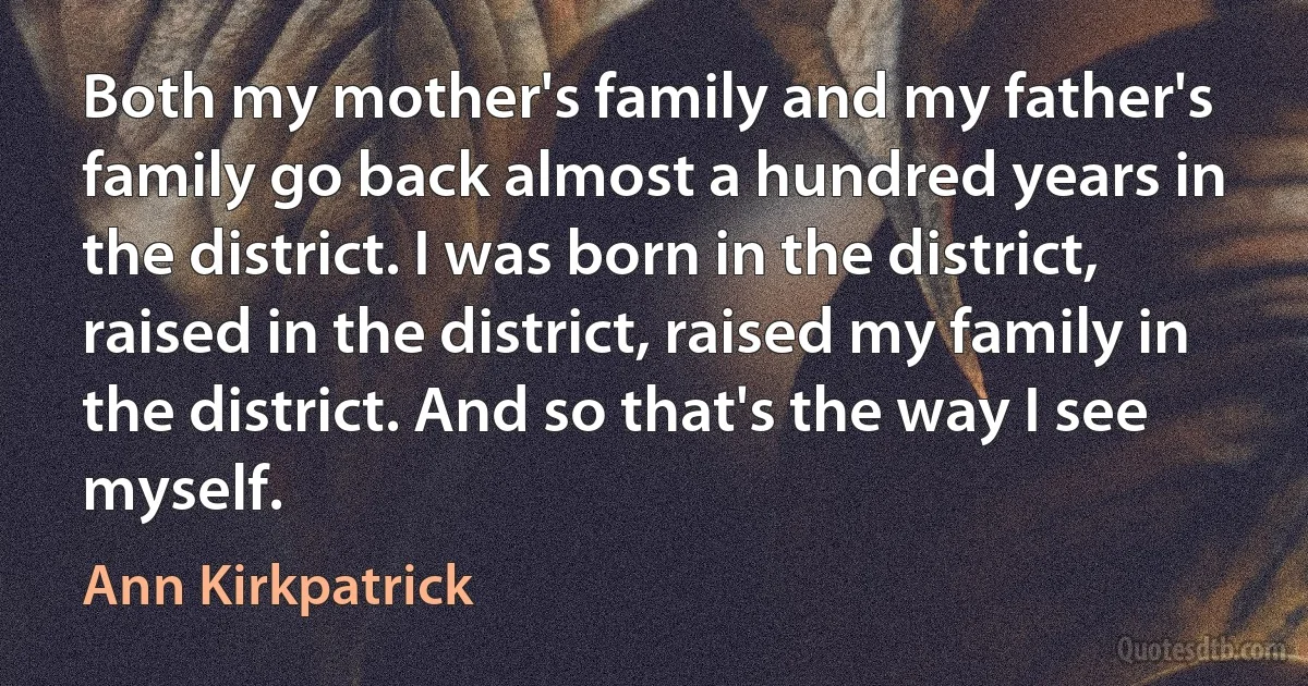 Both my mother's family and my father's family go back almost a hundred years in the district. I was born in the district, raised in the district, raised my family in the district. And so that's the way I see myself. (Ann Kirkpatrick)