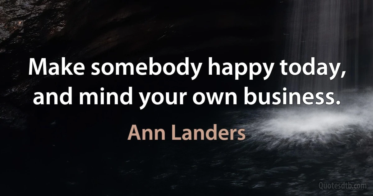 Make somebody happy today, and mind your own business. (Ann Landers)