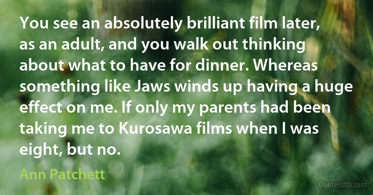 You see an absolutely brilliant film later, as an adult, and you walk out thinking about what to have for dinner. Whereas something like Jaws winds up having a huge effect on me. If only my parents had been taking me to Kurosawa films when I was eight, but no. (Ann Patchett)