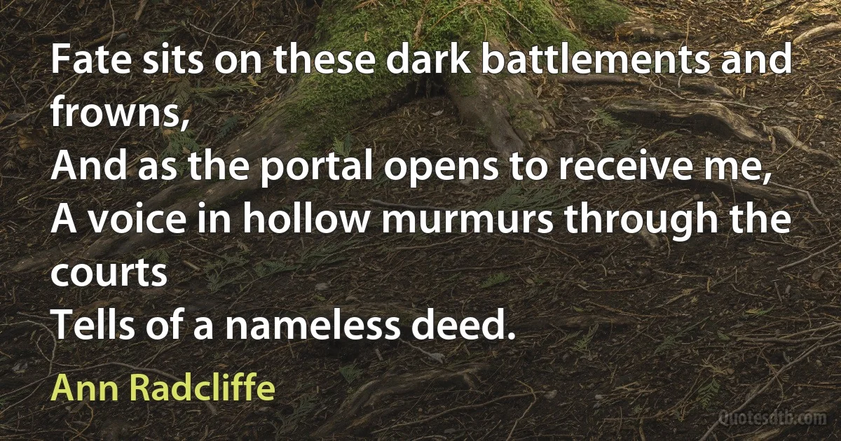 Fate sits on these dark battlements and frowns,
And as the portal opens to receive me,
A voice in hollow murmurs through the courts
Tells of a nameless deed. (Ann Radcliffe)