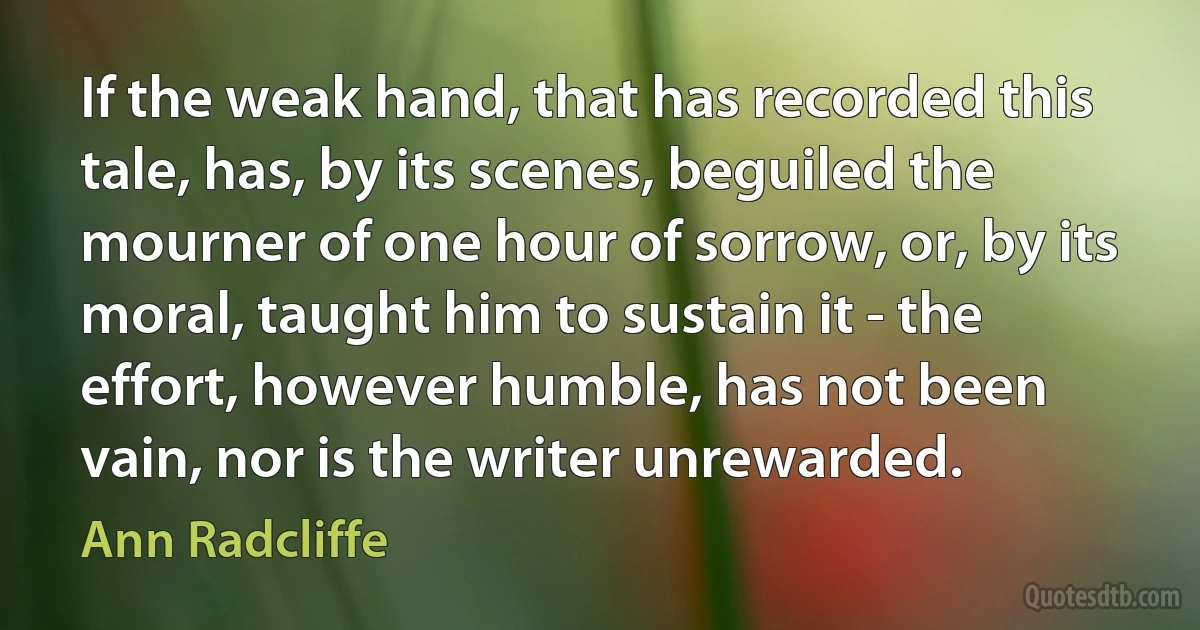 If the weak hand, that has recorded this tale, has, by its scenes, beguiled the mourner of one hour of sorrow, or, by its moral, taught him to sustain it - the effort, however humble, has not been vain, nor is the writer unrewarded. (Ann Radcliffe)