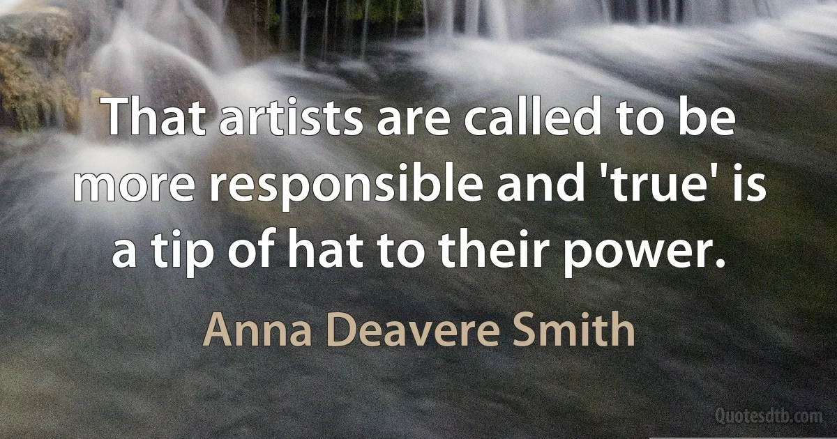 That artists are called to be more responsible and 'true' is a tip of hat to their power. (Anna Deavere Smith)