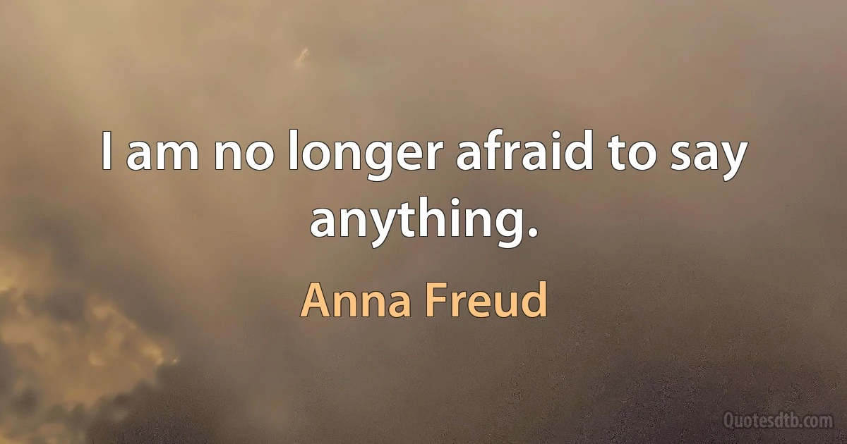 I am no longer afraid to say anything. (Anna Freud)