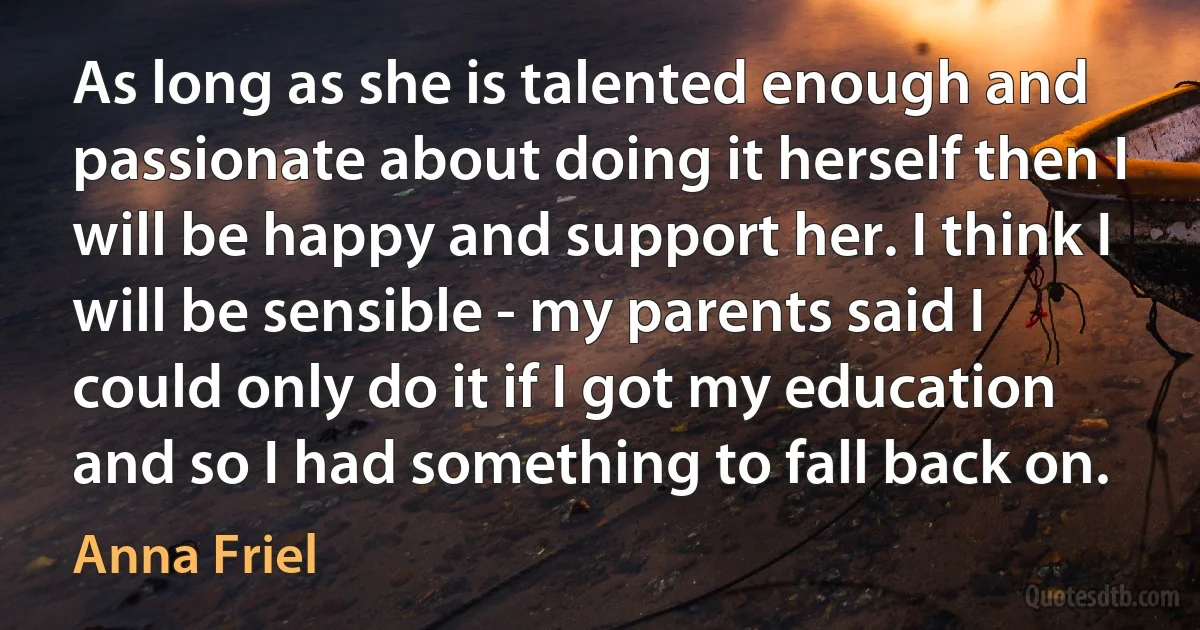 As long as she is talented enough and passionate about doing it herself then I will be happy and support her. I think I will be sensible - my parents said I could only do it if I got my education and so I had something to fall back on. (Anna Friel)