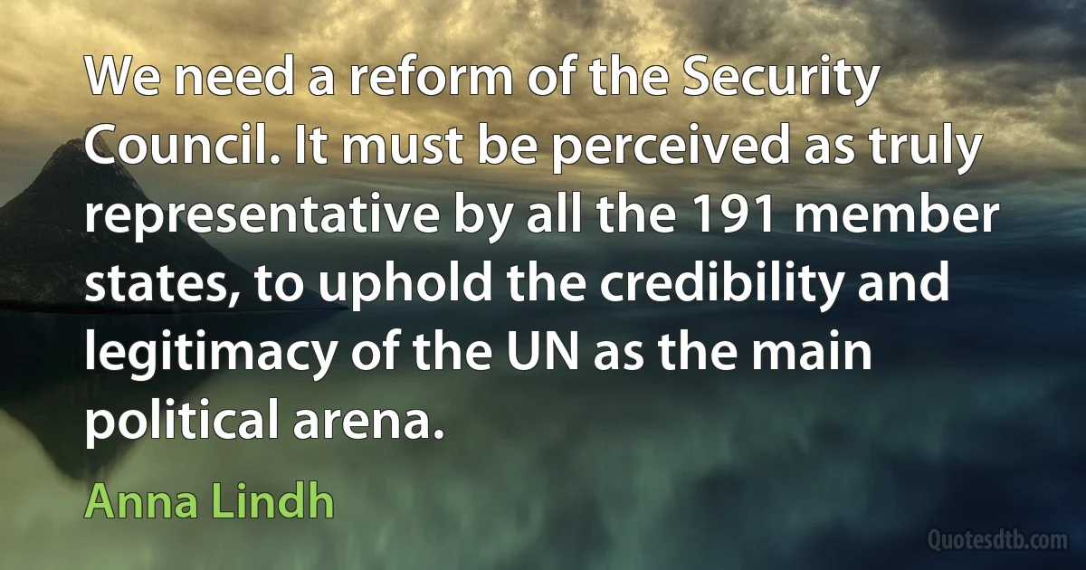 We need a reform of the Security Council. It must be perceived as truly representative by all the 191 member states, to uphold the credibility and legitimacy of the UN as the main political arena. (Anna Lindh)