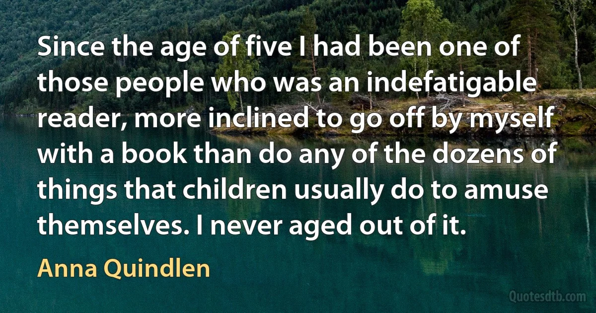 Since the age of five I had been one of those people who was an indefatigable reader, more inclined to go off by myself with a book than do any of the dozens of things that children usually do to amuse themselves. I never aged out of it. (Anna Quindlen)