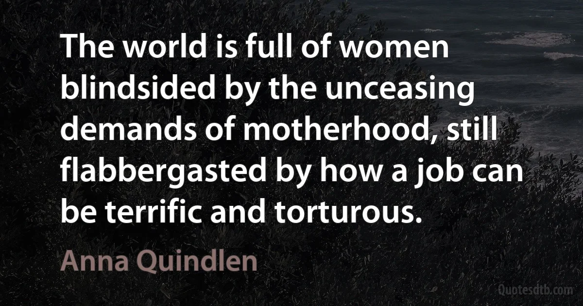 The world is full of women blindsided by the unceasing demands of motherhood, still flabbergasted by how a job can be terrific and torturous. (Anna Quindlen)