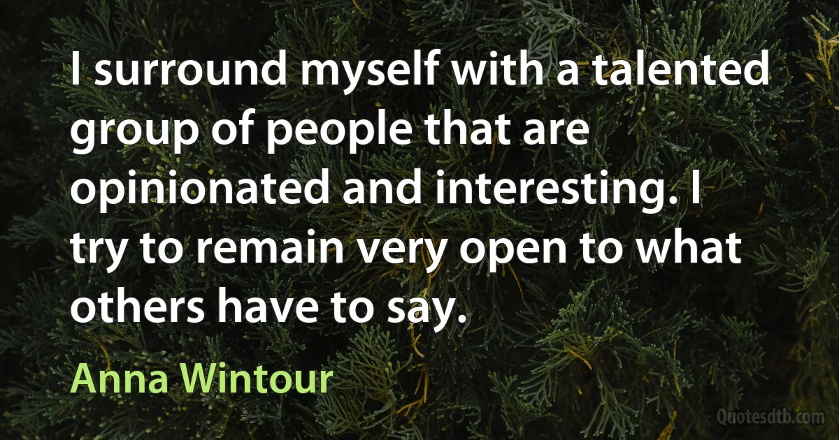 I surround myself with a talented group of people that are opinionated and interesting. I try to remain very open to what others have to say. (Anna Wintour)