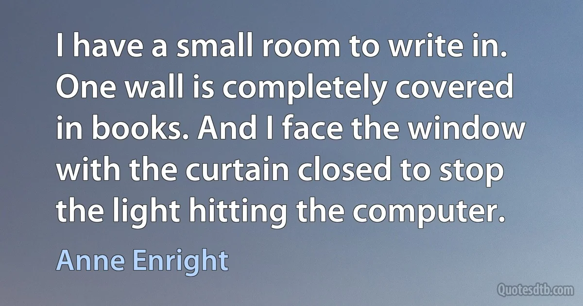 I have a small room to write in. One wall is completely covered in books. And I face the window with the curtain closed to stop the light hitting the computer. (Anne Enright)