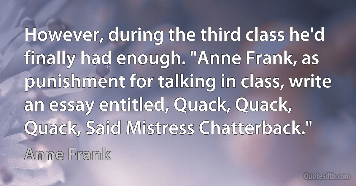 However, during the third class he'd finally had enough. "Anne Frank, as punishment for talking in class, write an essay entitled, Quack, Quack, Quack, Said Mistress Chatterback." (Anne Frank)