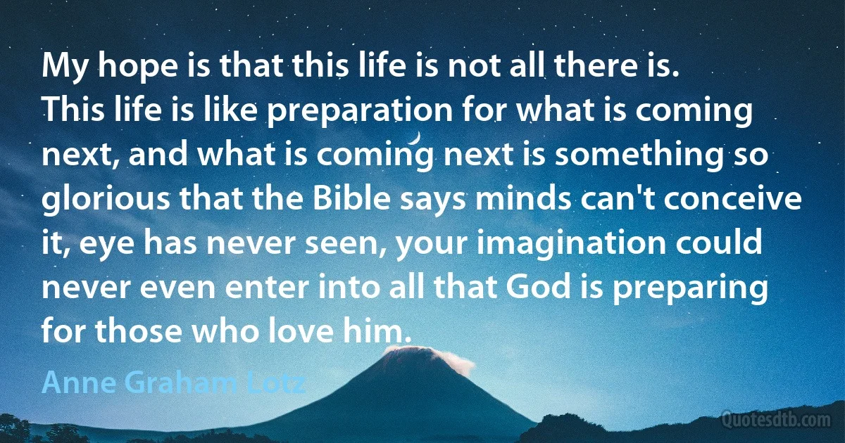 My hope is that this life is not all there is. This life is like preparation for what is coming next, and what is coming next is something so glorious that the Bible says minds can't conceive it, eye has never seen, your imagination could never even enter into all that God is preparing for those who love him. (Anne Graham Lotz)