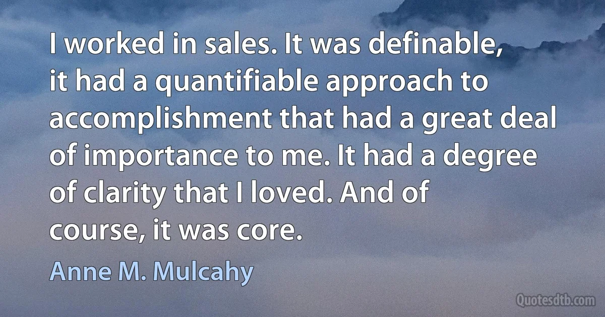 I worked in sales. It was definable, it had a quantifiable approach to accomplishment that had a great deal of importance to me. It had a degree of clarity that I loved. And of course, it was core. (Anne M. Mulcahy)