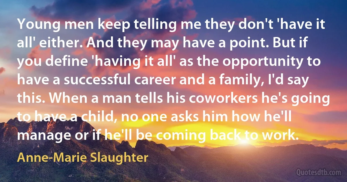 Young men keep telling me they don't 'have it all' either. And they may have a point. But if you define 'having it all' as the opportunity to have a successful career and a family, I'd say this. When a man tells his coworkers he's going to have a child, no one asks him how he'll manage or if he'll be coming back to work. (Anne-Marie Slaughter)