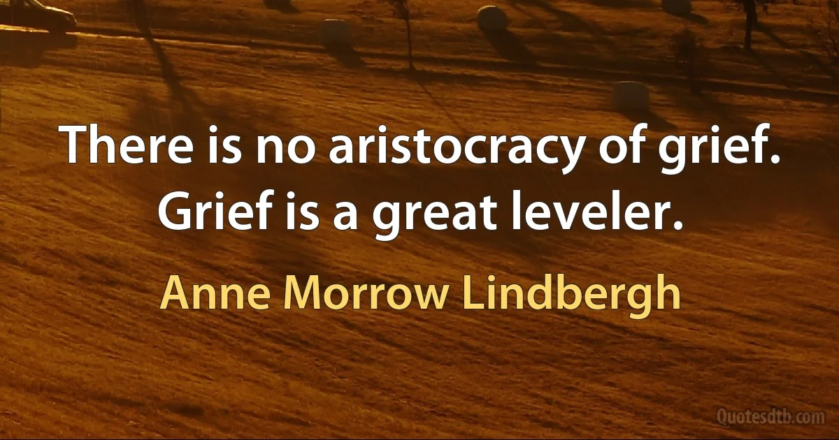 There is no aristocracy of grief. Grief is a great leveler. (Anne Morrow Lindbergh)