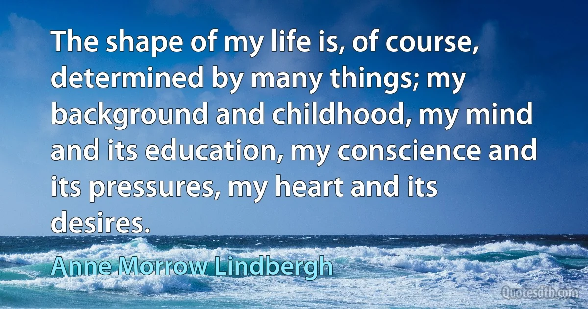 The shape of my life is, of course, determined by many things; my background and childhood, my mind and its education, my conscience and its pressures, my heart and its desires. (Anne Morrow Lindbergh)