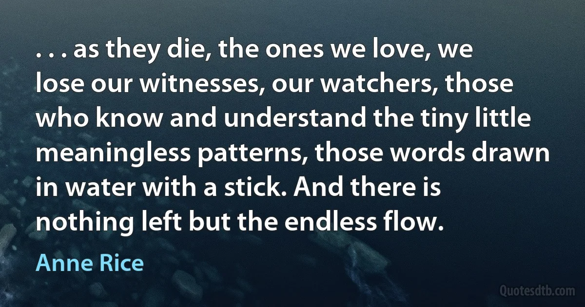 . . . as they die, the ones we love, we lose our witnesses, our watchers, those who know and understand the tiny little meaningless patterns, those words drawn in water with a stick. And there is nothing left but the endless flow. (Anne Rice)