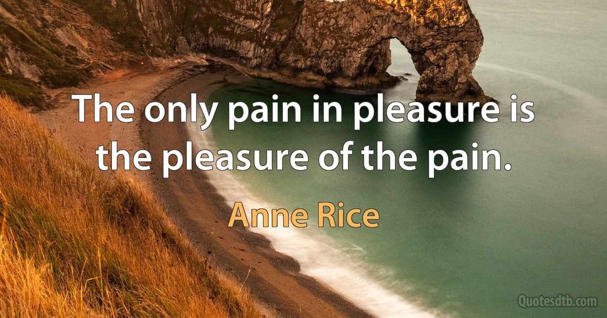 The only pain in pleasure is the pleasure of the pain. (Anne Rice)