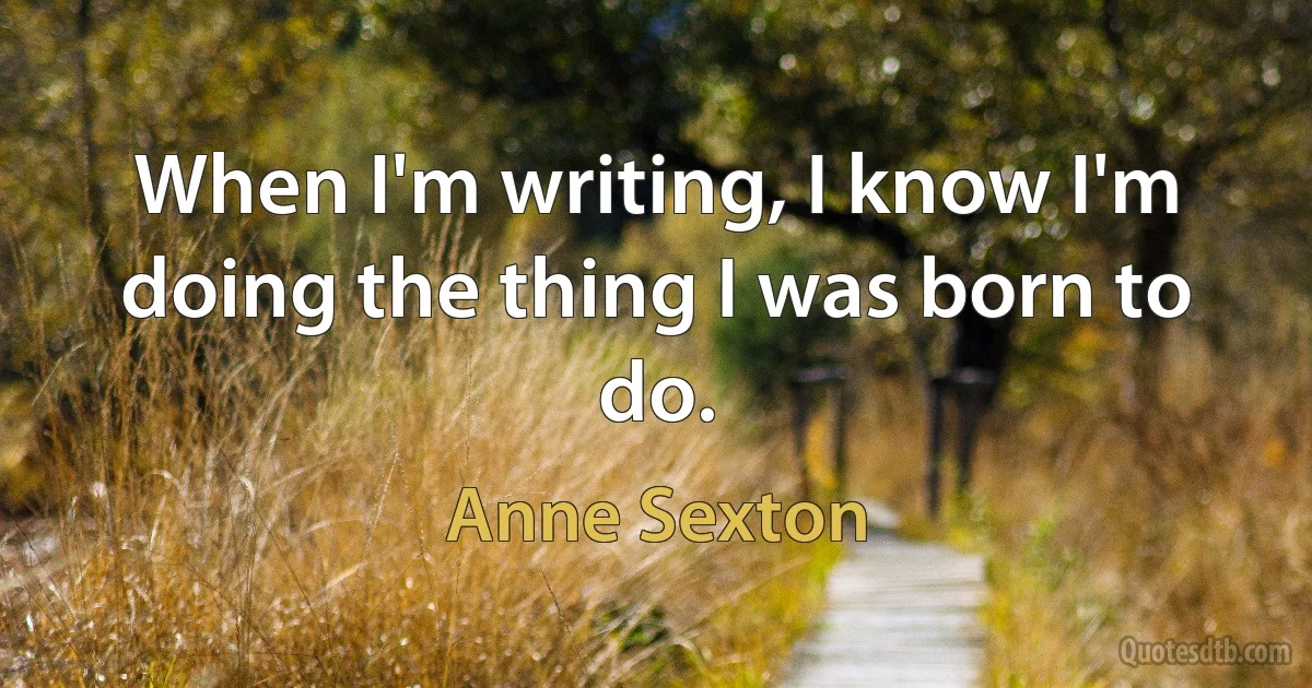 When I'm writing, I know I'm doing the thing I was born to do. (Anne Sexton)