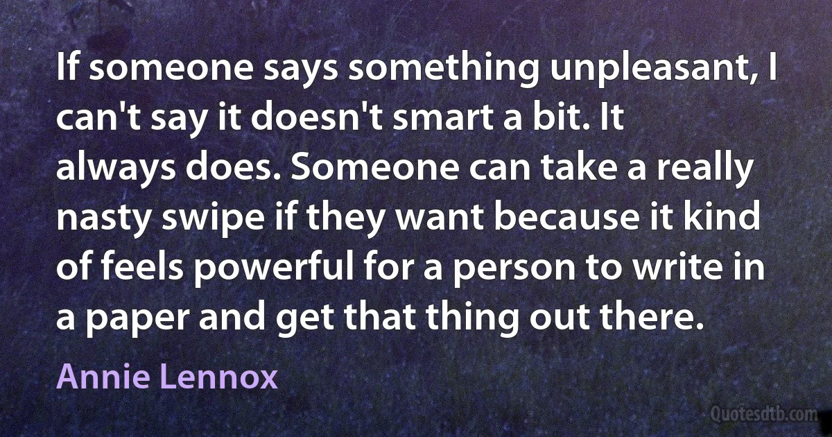 If someone says something unpleasant, I can't say it doesn't smart a bit. It always does. Someone can take a really nasty swipe if they want because it kind of feels powerful for a person to write in a paper and get that thing out there. (Annie Lennox)