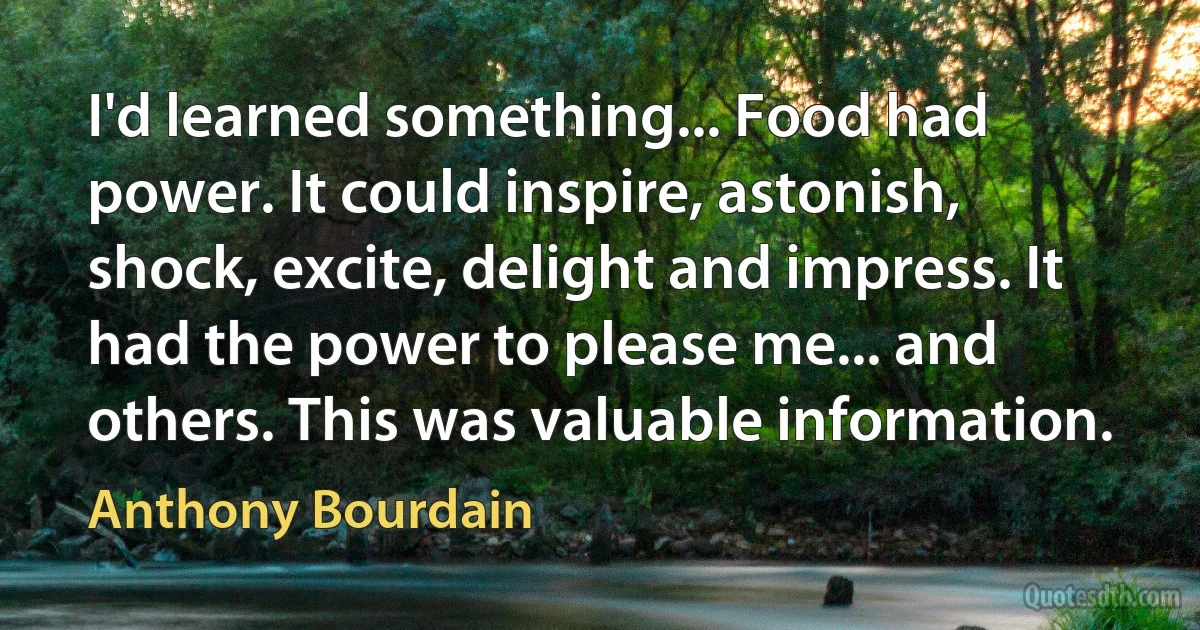 I'd learned something... Food had power. It could inspire, astonish, shock, excite, delight and impress. It had the power to please me... and others. This was valuable information. (Anthony Bourdain)