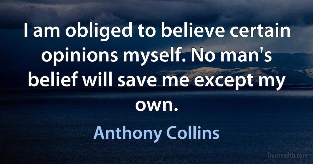 I am obliged to believe certain opinions myself. No man's belief will save me except my own. (Anthony Collins)